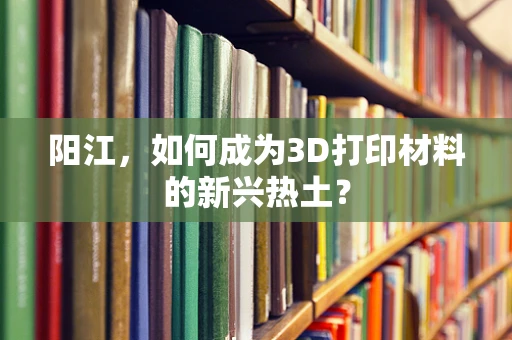阳江，如何成为3D打印材料的新兴热土？