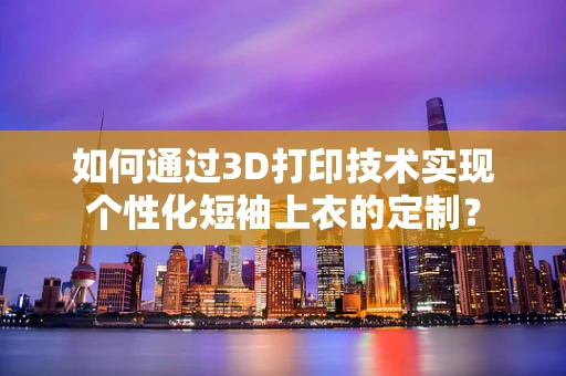 如何通过3D打印技术实现个性化短袖上衣的定制？