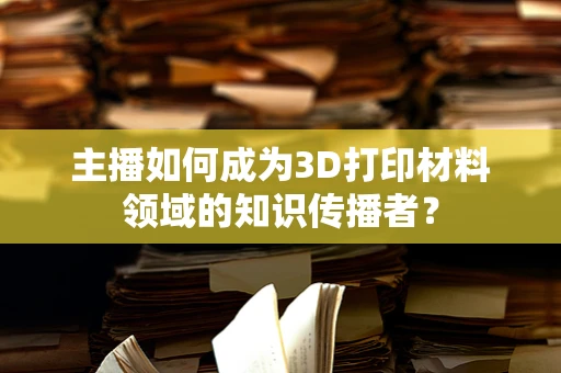 主播如何成为3D打印材料领域的知识传播者？