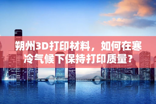 朔州3D打印材料，如何在寒冷气候下保持打印质量？