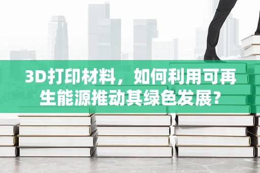 3D打印材料，如何利用可再生能源推动其绿色发展？