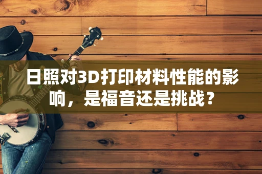 日照对3D打印材料性能的影响，是福音还是挑战？