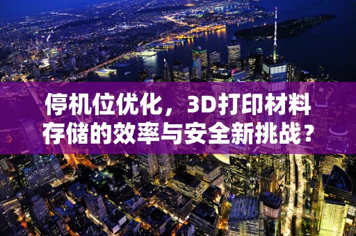 停机位优化，3D打印材料存储的效率与安全新挑战？