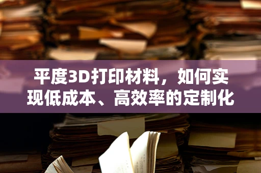平度3D打印材料，如何实现低成本、高效率的定制化生产？