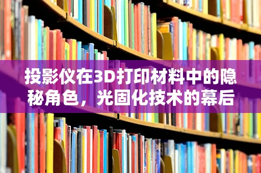 投影仪在3D打印材料中的隐秘角色，光固化技术的幕后英雄