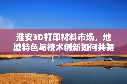 淮安3D打印材料市场，地域特色与技术创新如何共舞？