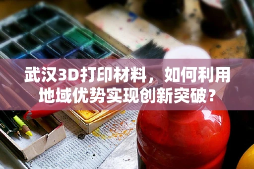 武汉3D打印材料，如何利用地域优势实现创新突破？