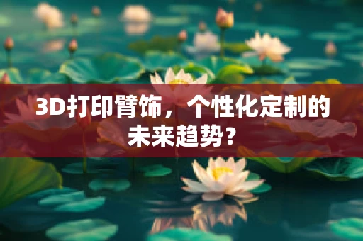 3D打印臂饰，个性化定制的未来趋势？