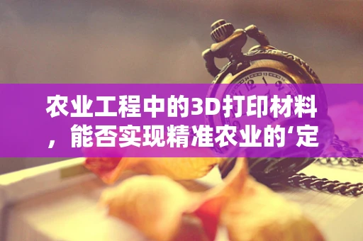 农业工程中的3D打印材料，能否实现精准农业的‘定制化’解决方案？