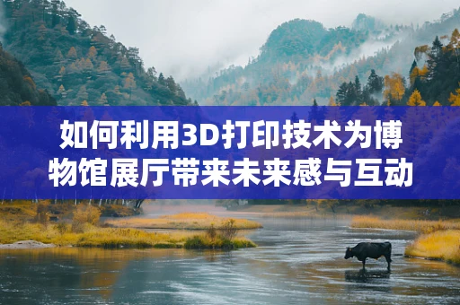 如何利用3D打印技术为博物馆展厅带来未来感与互动性？