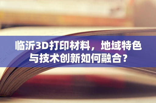 临沂3D打印材料，地域特色与技术创新如何融合？