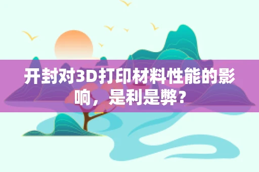 开封对3D打印材料性能的影响，是利是弊？
