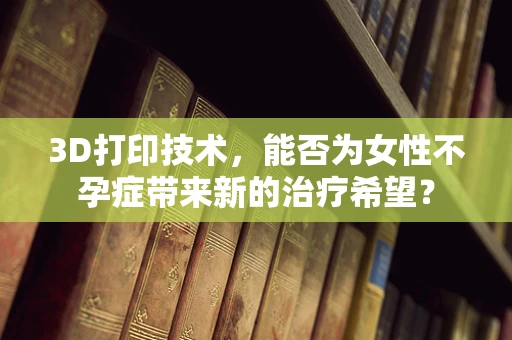 3D打印技术，能否为女性不孕症带来新的治疗希望？