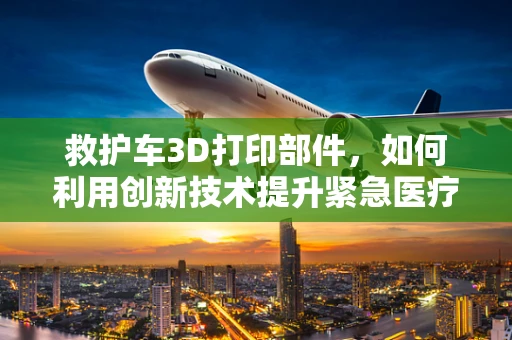 救护车3D打印部件，如何利用创新技术提升紧急医疗服务？