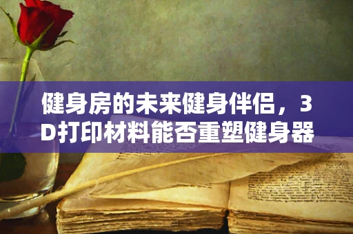 健身房的未来健身伴侣，3D打印材料能否重塑健身器材的个性化与可持续性？