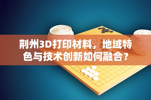 荆州3D打印材料，地域特色与技术创新如何融合？