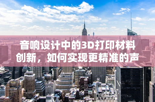 音响设计中的3D打印材料创新，如何实现更精准的声学表现？