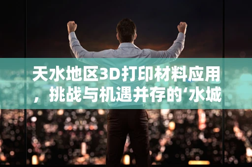 天水地区3D打印材料应用，挑战与机遇并存的‘水城’探索