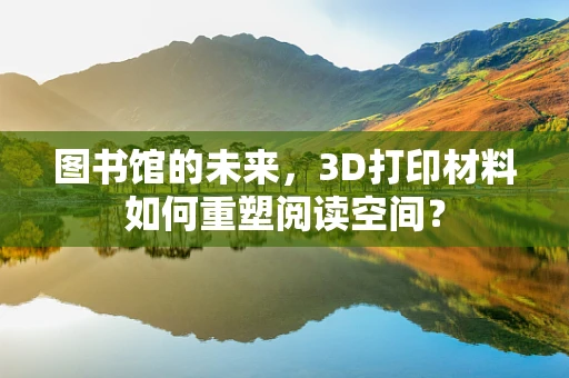 图书馆的未来，3D打印材料如何重塑阅读空间？