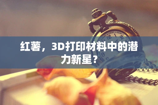 红薯，3D打印材料中的潜力新星？