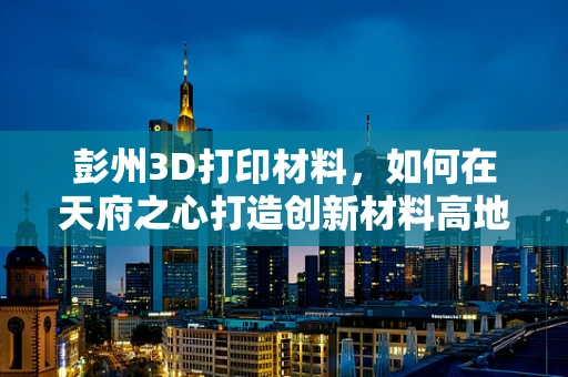 彭州3D打印材料，如何在天府之心打造创新材料高地？