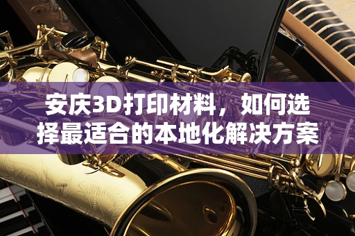 安庆3D打印材料，如何选择最适合的本地化解决方案？