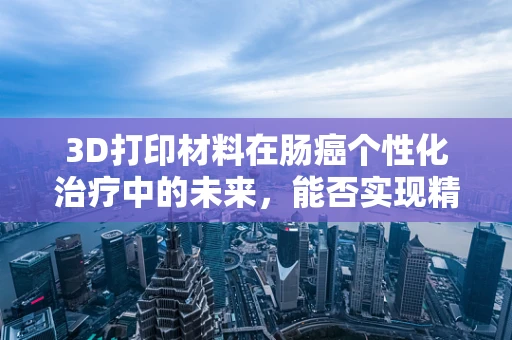 3D打印材料在肠癌个性化治疗中的未来，能否实现精准医疗的‘定制化’？