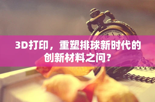 3D打印，重塑排球新时代的创新材料之问？