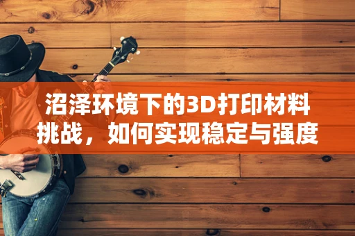 沼泽环境下的3D打印材料挑战，如何实现稳定与强度的双重突破？