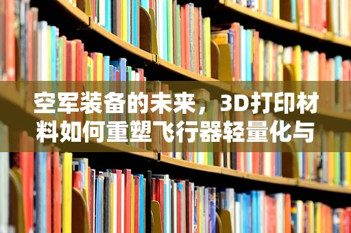 空军装备的未来，3D打印材料如何重塑飞行器轻量化与耐热性？