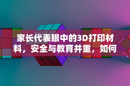 家长代表眼中的3D打印材料，安全与教育并重，如何为孩子选择最合适的？
