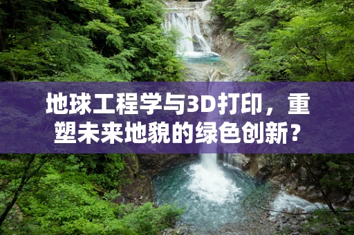 地球工程学与3D打印，重塑未来地貌的绿色创新？