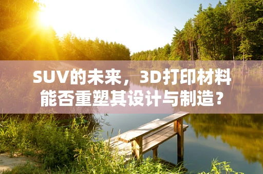 SUV的未来，3D打印材料能否重塑其设计与制造？