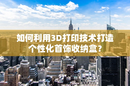 如何利用3D打印技术打造个性化首饰收纳盒？