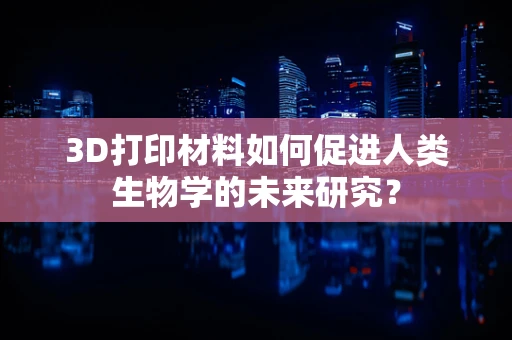 3D打印材料如何促进人类生物学的未来研究？