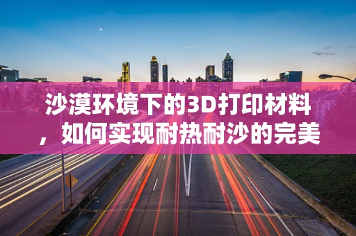沙漠环境下的3D打印材料，如何实现耐热耐沙的完美结合？