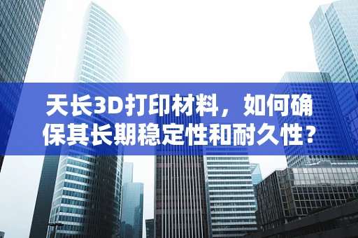 天长3D打印材料，如何确保其长期稳定性和耐久性？