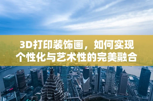 3D打印装饰画，如何实现个性化与艺术性的完美融合？