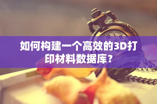 如何构建一个高效的3D打印材料数据库？