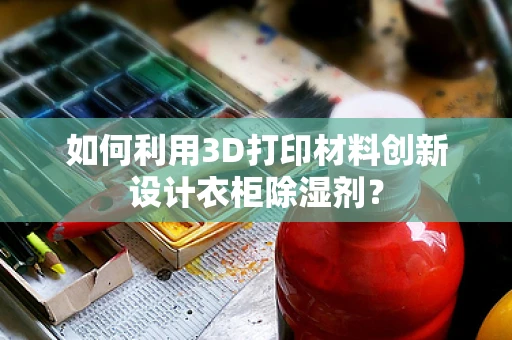 如何利用3D打印材料创新设计衣柜除湿剂？