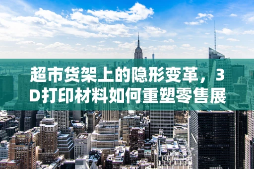 超市货架上的隐形变革，3D打印材料如何重塑零售展示新生态？