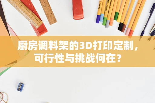 厨房调料架的3D打印定制，可行性与挑战何在？