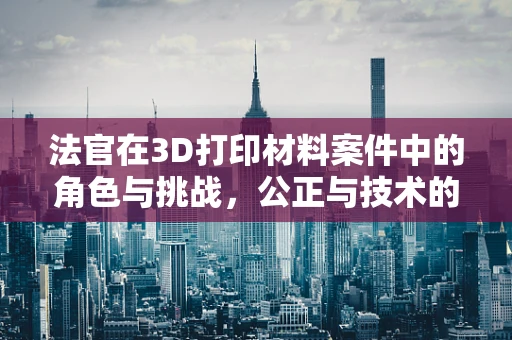 法官在3D打印材料案件中的角色与挑战，公正与技术的碰撞