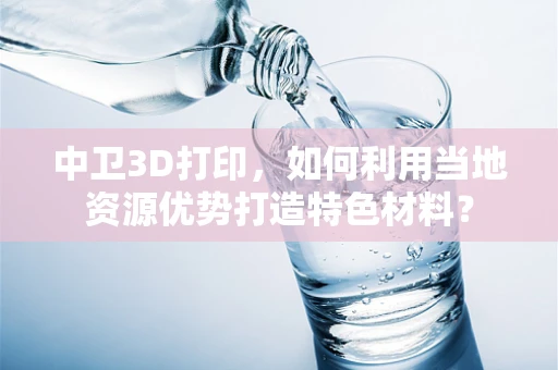 中卫3D打印，如何利用当地资源优势打造特色材料？