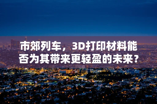 市郊列车，3D打印材料能否为其带来更轻盈的未来？