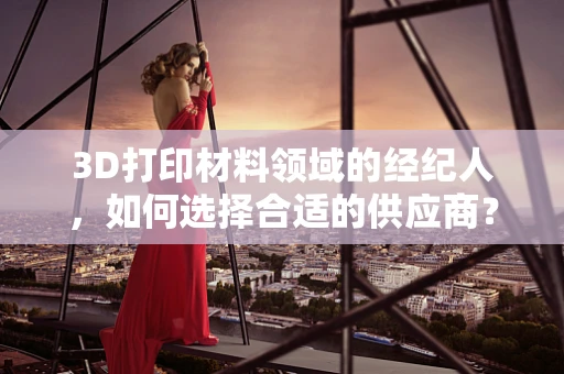 3D打印材料领域的经纪人，如何选择合适的供应商？