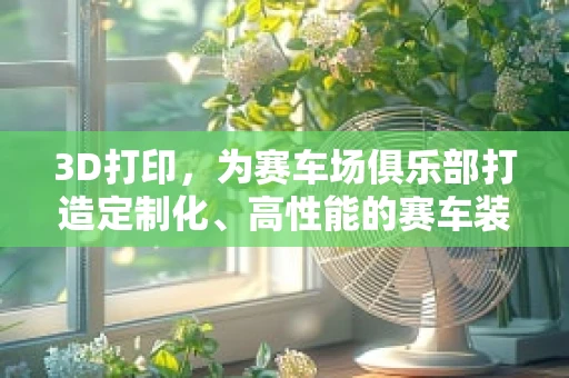 3D打印，为赛车场俱乐部打造定制化、高性能的赛车装备