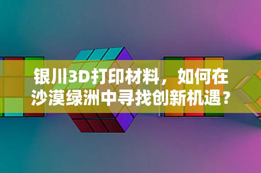 银川3D打印材料，如何在沙漠绿洲中寻找创新机遇？
