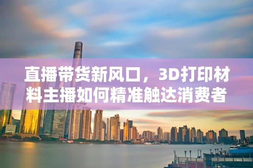 直播带货新风口，3D打印材料主播如何精准触达消费者需求？
