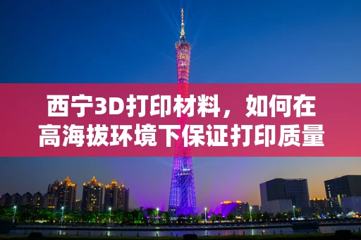 西宁3D打印材料，如何在高海拔环境下保证打印质量？
